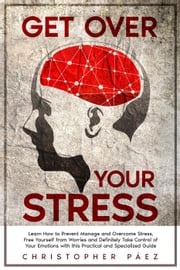 Get Over Your Stress: Learn How to Prevent, Manage and Overcome Stress, Free Yourself from Worries and Definitely Take Control of Your Emotions with this Practical and Specialized Guide Christopher Páez