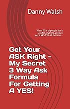 Get Your Ask Right - My Secret Way Of Getting A YES!: When 99% of people don't ask for anything, you