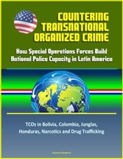 Countering Transnational Organized Crime: How Special Operations Forces Build National Police Capacity in Latin America - TCOs in Bolivia, Colombia, Junglas, Honduras, Narcotics and Drug Trafficking Progressive Management