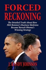 Forced Reckoning: The Detailed Truth About How Mitt Romney’s Business Skeletons Became Barack Obama’s Winning Strategy J. Randy Johnson