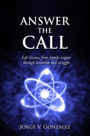 ANSWER THE CALL: Life Lessons, from Family Origins through Invention and Struggle Jorge V. Gonzalez