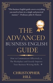 The Advanced Business English Guide: How to Communicate Effectively at The Workplace and Greatly Improve Your Business Writing Skills Christopher Hill
