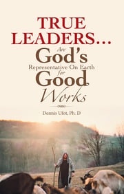 True Leaders… Are God’s Representative on Earth for Good Works Dennis Ufot Ph. D