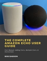 The Complete Amazon Echo User Guide: User Manual, Adding Users, Multiple Users, &amp; Instructions Bob Babson