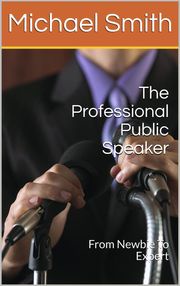 The Professional Public Speaker: From Newbie To Expert Michael Smith