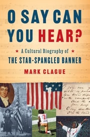 O Say Can You Hear: A Cultural Biography of "The Star-Spangled Banner" Mark Clague