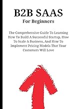 B2B SaaS For Beginners: The Comprehensive Guide To Learning How To Build A Successful Startup, How T