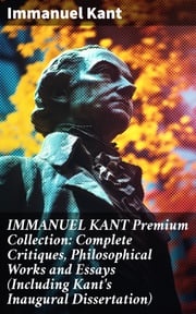 IMMANUEL KANT Premium Collection: Complete Critiques, Philosophical Works and Essays (Including Kant's Inaugural Dissertation) Immanuel Kant