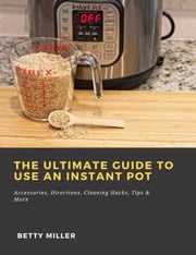 The Ultimate Guide to Use an Instant Pot: Accessories, Directions, Cleaning Hacks, Tips &amp; More Betty Miller