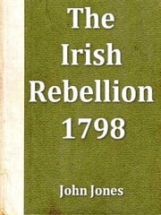 An Impartial Narrative of the Most Important Engagements Which Took Place between His Majesty's Forces and the Rebel during the Irish Rebellion, 1798 John Jones