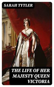 The Life of Her Majesty Queen Victoria Sarah Tytler