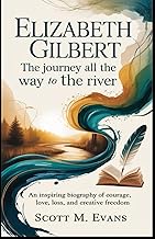 ELIZABETH GILBERT: THE JOURNEY ALL THE WAY TO THE RIVER: An Inspiring Biography of Courage, Love, Lo