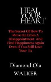 Heal Your Heart: The Secrets of How to Move on After A Disappointment and Find Happiness even if you still Love your Ex Diamond Ola Walker