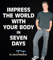 Impress the World With Your Body In Seven Days: How to Live Your Healthiest Life Ever Dr. David Madow
