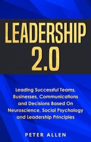 Leadership 2.0: Leading Successful Teams, Businesses, Communications and Decisions Based On Neuroscience, Social Psychology and Leadership Principles Peter Allen