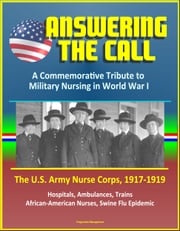 Answering the Call: A Commemorative Tribute to Military Nursing in World War I - The U.S. Army Nurse Corps, 1917-1919 - Hospitals, Ambulances, Trains, African-American Nurses, Swine Flu Epidemic Progressive Management