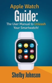 Apple Watch Guide: The User Manual to Unleash Your Smartwatch! Shelby Johnson