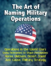 The Art of Naming Military Operations: Operations in the World Wars, Using Nicknames to Shape Perceptions, Korea, Vietnam, Desert Shield, Just Cause, Military Strategy Progressive Management