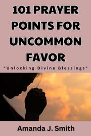 101 Prayer Points for Uncommon Favor Amanda J. Smith