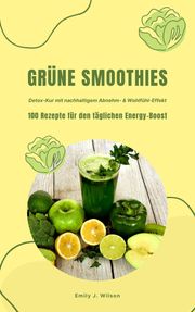 Grüne Smoothies: 100 Rezepte für den täglichen Energy-Boost (Detox-Kur mit nachhaltigem Abnehm- &amp; Wohlfühl-Effekt) Emily J. Wilson
