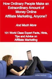 How Ordinary People Make an Extraordinary Amount of Money Online - Affiliate Marketing, Anyone? - And Much More - 101 World Class Expert Facts, Hints, Tips and Advice on Affiliate Marketing Arthur Lindberg