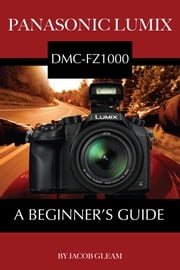 Panasonic Lumix DMC-FZ1000: A Beginner’s Guide Jacob Gleam