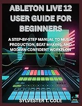 ABLETON LIVE 12 USER GUIDE FOR BEGINNERS: A STEP-BY-STEP MANUAL TO MUSIC PRODUCTION, BEAT MAKING, AN