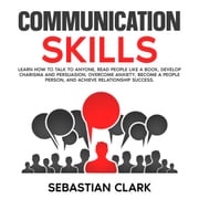 Communication Skills: Learn How to Talk to Anyone, Read People Like a Book, Develop Charisma and Persuasion, Overcome Anxiety, Become a People Person, and Achieve Relationship Success. Sebastian Clark