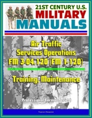 21st Century U.S. Military Manuals: Air Traffic Services Operations - FM 3-04.120 (FM 1-120) - Training, Maintenance (Professional Format Series) Progressive Management
