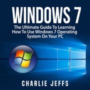 Windows 7: The Ultimate Guide To Learning How To Use Windows 7 Operating System On Your PC Charlie Jeffs