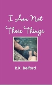 I Am Not These Things R.K. Belford