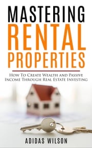 Mastering Rental Properties - How to Create Wealth and Passive Income Through Real Estate Investing Adidas Wilson