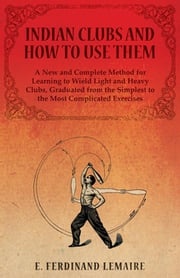 Indian Clubs and How to Use Them - A New and Complete Method for Learning to Wield Light and Heavy Clubs, Graduated from the Simplest to the Most Complicated Exercises E. Lemaire Ferdinand