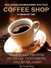 How to Make Maximum Money with Your Coffee Shop in Minimum Time: Skyrocket Profits, Increase Customers, and Work Less! Greg Perry