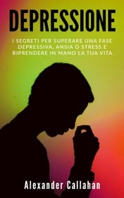 Depressione: I segreti per superare una fase depressiva, ansia o stress e riprendere in mano la tua vita Alexander Callahan