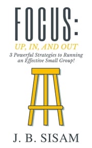 Focus: Up, In, and Out: 3 Powerful Strategies to Running an Effective Small Group! J. B. Sisam