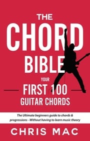 The Chord Bible: Your First 100 Guitar Chords: The Ultimate Beginners Guide To Chords &amp; Progressions - Without Having To Learn Music Theory Chris Mac