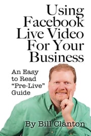 Using Facebook Live Video For Your Business: An Easy to Read “Pre-Live” Guide Bill Clanton
