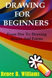 Drawing For Beginners: From Dot To Drawing Shapes And Forms Renne B. Williams