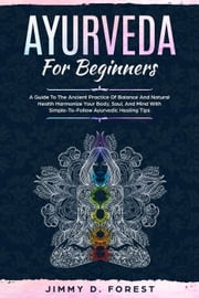 Ayurveda For Beginners - A Guide To The Ancient Practice Of Balance And Natural Health Harmonize Your Body, Soul, And Mind With Simple-To-Follow Ayurvedic Healing Tips Jimmy D. Forest