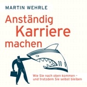 Anständig Karriere machen - Wie Sie nach oben kommen - und trotzdem Sie selbst bleiben (Ungekürzt) Martin Wehrle