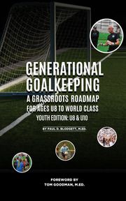 Generational Goalkeeping : A Grassroots Roadmap for Ages U8 to World Class (Youth Edition Paul D. Blodgett