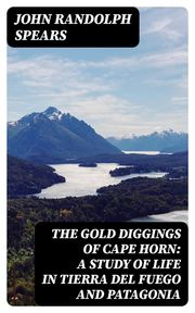 The Gold Diggings of Cape Horn: A Study of Life in Tierra del Fuego and Patagonia John Randolph Spears