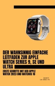 Der Wahnsinnig Einfache Leitfaden Zur Apple Watch Series 9, Se Und Ultra: Erste Schritte Mit Der Apple Watch 2023 Und watchOS 10 Scott La Counte