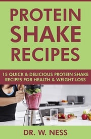 Protein Shake Recipes: 15 Quick and Delicious Protein Shake Recipes for Health &amp; Weight Loss Dr. W. Ness