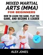 Mixed Martial Arts For Beginners: How to Learn the Game, Play the Game and Become a Leader Alex Jones