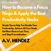 How to Become a Focus Ninja &amp; Apply the Best Productivity Hacks: Simple Tips to Help You Double Your Productivity, Achieve All Your Goals, Get More Done in Less Time, and Stop Procrastination (2 in 1 Bundle) A.V. Mendez