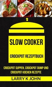 Slow Cooker: Crockpot Rezeptbuch: Crockpot Suppen, Crockpot Dump und Crockpot Kochen Rezepte Larry K John