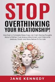 Stop Overthinking Your Relationship! - How Even a Complete Stress-Case Can Calm Racing Thoughts About a Partner, Cure Anxious Attachment, and Overcome Jealousy, Doubt, and Worry Before it’s Too Late Jane Kennedy