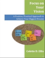 Focus on Your Vision: A Positive, Practical Approach to Achieve Your Biggest Dreams Colette Ellis